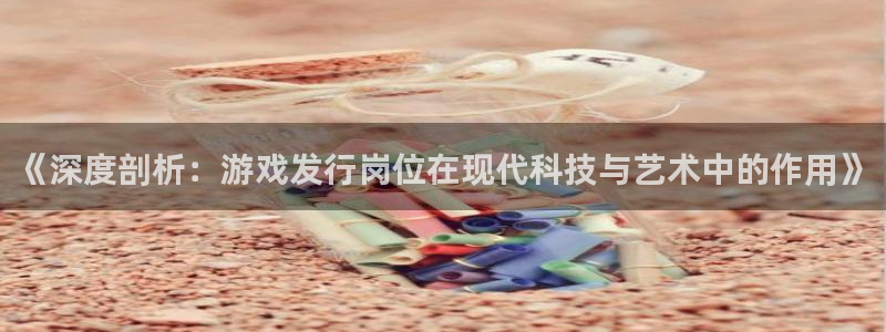 db电竞官网骗局是真的吗：《深度剖析：游戏发行岗位在现代科技与艺术中的作用》